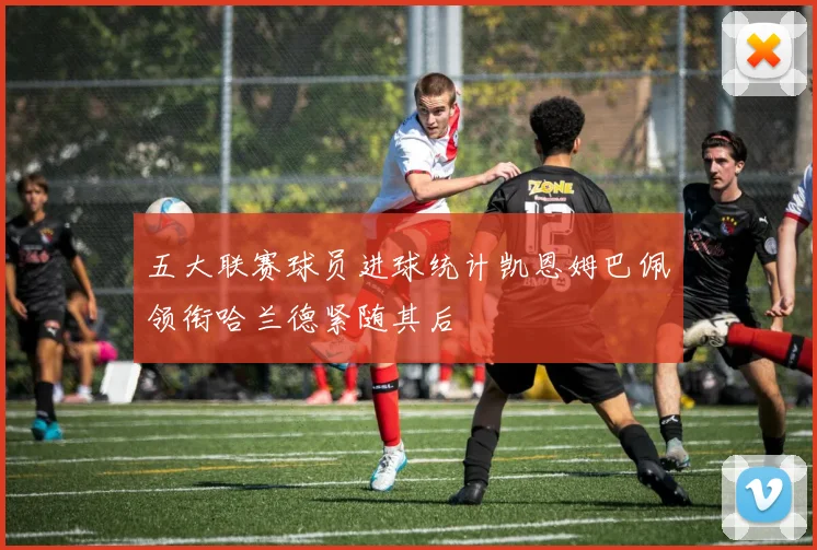 五大联赛球员进球统计凯恩姆巴佩领衔哈兰德紧随其后