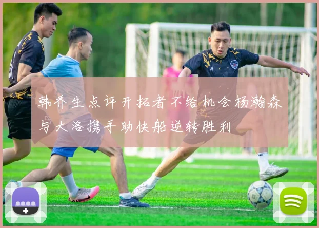 韩乔生点评开拓者不给机会杨瀚森与大洛携手助快船逆转胜利