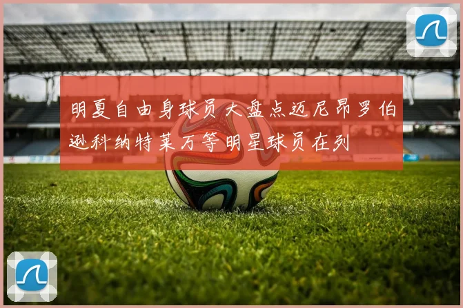明夏自由身球员大盘点迈尼昂罗伯逊科纳特莱万等明星球员在列