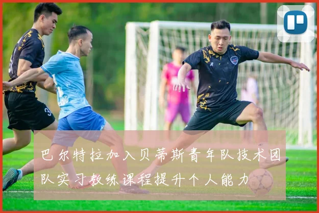 巴尔特拉加入贝蒂斯青年队技术团队实习教练课程提升个人能力