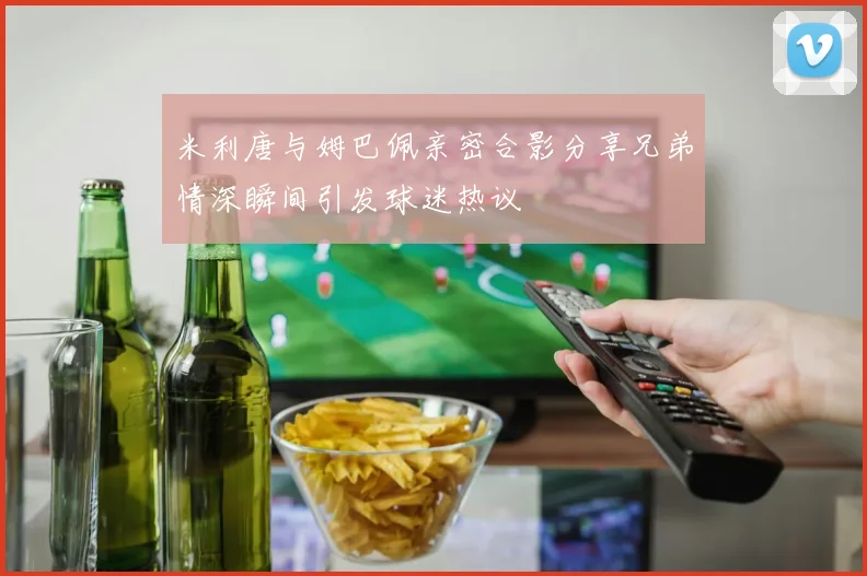 米利唐与姆巴佩亲密合影分享兄弟情深瞬间引发球迷热议