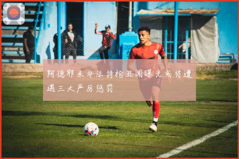 阿德耶米非法持枪丑闻曝光或将遭遇三大严厉惩罚