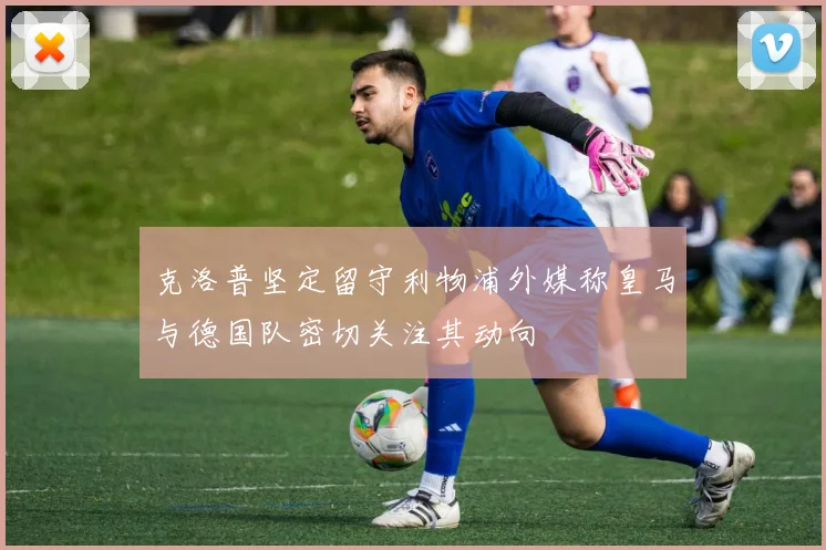 克洛普坚定留守利物浦外媒称皇马与德国队密切关注其动向