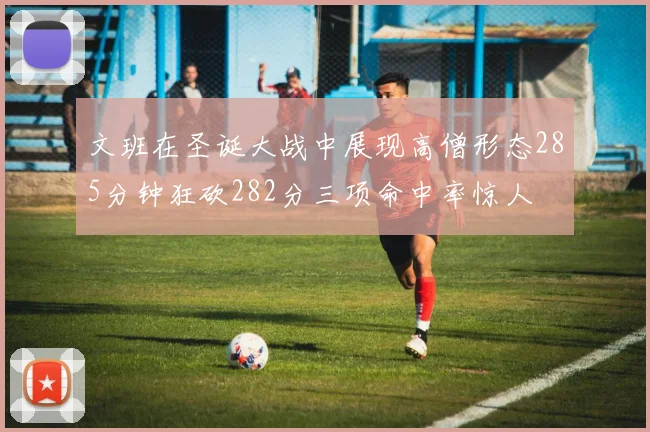文班在圣诞大战中展现高僧形态285分钟狂砍282分三项命中率惊人