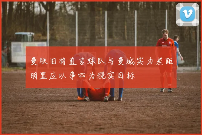 曼联旧将直言球队与曼城实力差距明显应以争四为现实目标