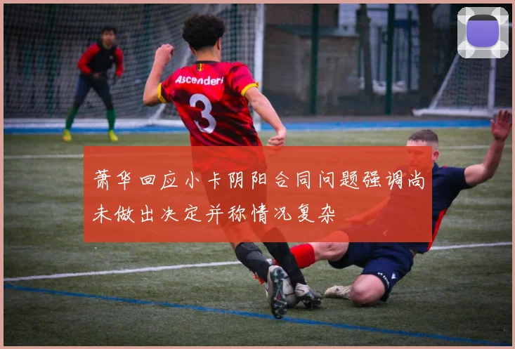萧华回应小卡阴阳合同问题强调尚未做出决定并称情况复杂