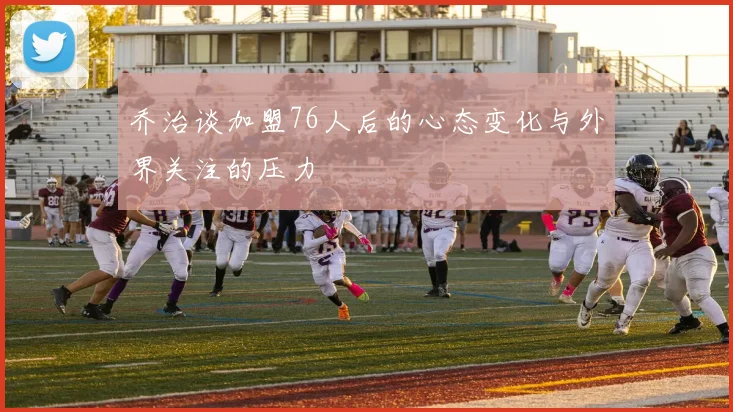 乔治谈加盟76人后的心态变化与外界关注的压力