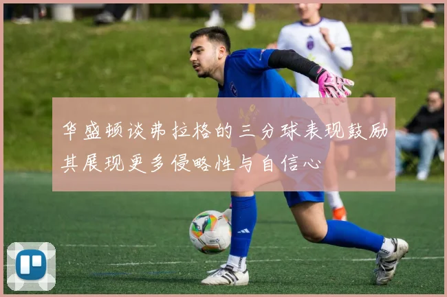 华盛顿谈弗拉格的三分球表现鼓励其展现更多侵略性与自信心