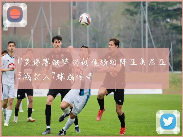 C罗停赛缺阵仍创佳绩对阵亚美尼亚5战打入7球成传奇