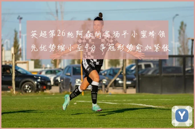 英超第26轮阿森纳客场平小蜜蜂领先优势缩小至4分争冠形势愈加紧张