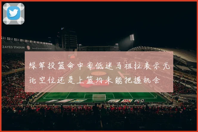 绿军投篮命中率低迷马祖拉表示无论空位还是上篮均未能把握机会