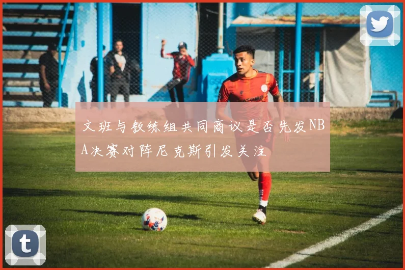 文班与教练组共同商议是否先发NBA决赛对阵尼克斯引发关注