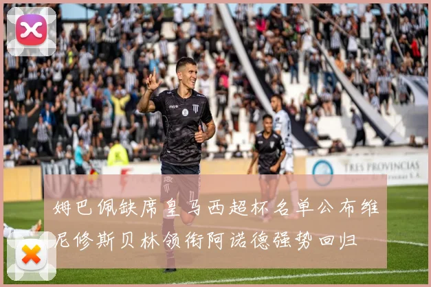 姆巴佩缺席皇马西超杯名单公布维尼修斯贝林领衔阿诺德强势回归