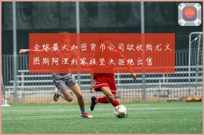 全球最大加密货币公司欲收购尤文图斯阿涅利家族坚决拒绝出售