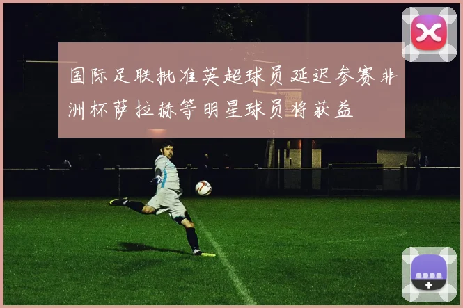 国际足联批准英超球员延迟参赛非洲杯萨拉赫等明星球员将获益