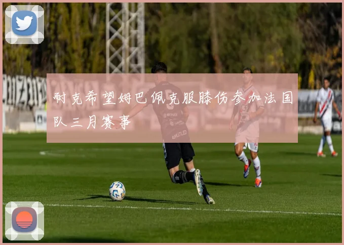 耐克希望姆巴佩克服膝伤参加法国队三月赛事