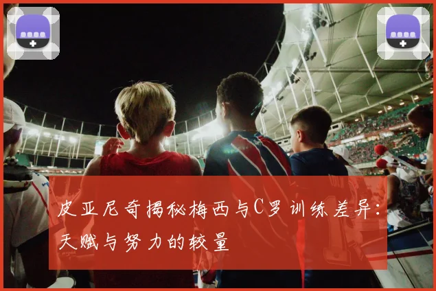 皮亚尼奇揭秘梅西与C罗训练差异：天赋与努力的较量
