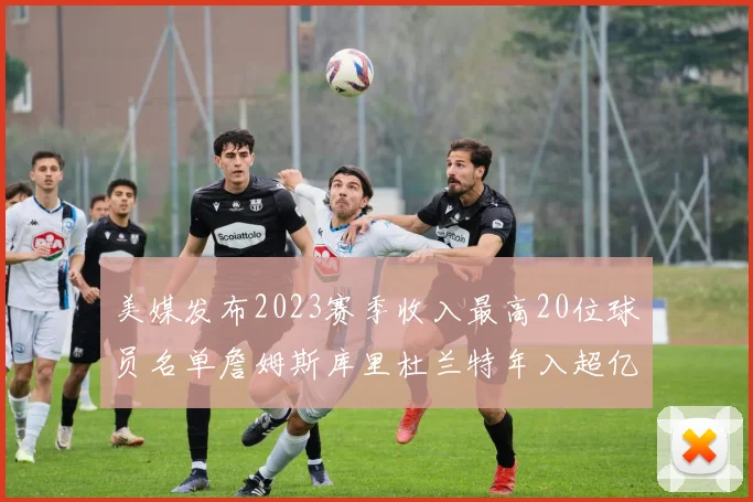 美媒发布2023赛季收入最高20位球员名单詹姆斯库里杜兰特年入超亿