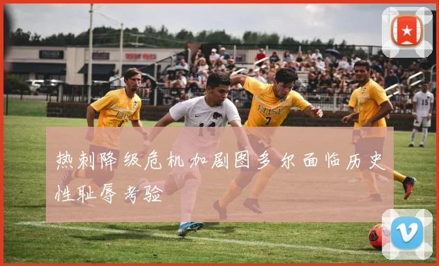 热刺降级危机加剧图多尔面临历史性耻辱考验