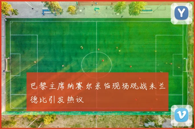 巴黎主席纳赛尔亲临现场观战米兰德比引发热议