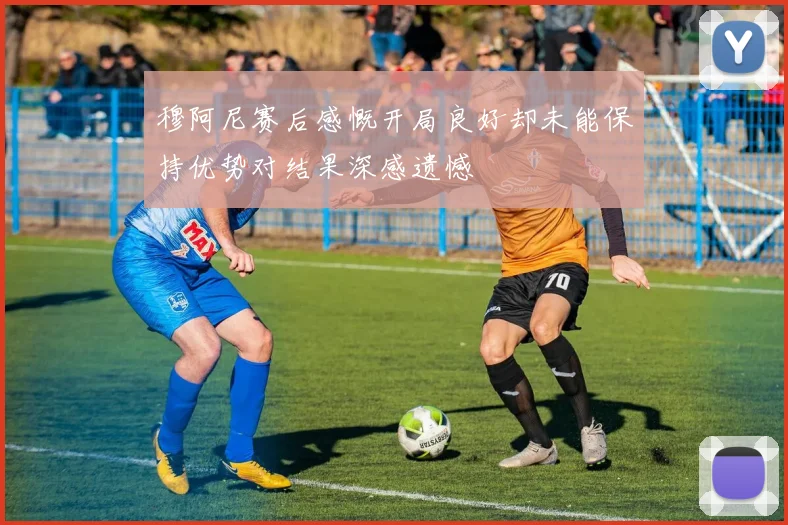 穆阿尼赛后感慨开局良好却未能保持优势对结果深感遗憾