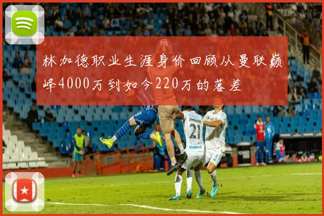林加德职业生涯身价回顾从曼联巅峰4000万到如今220万的落差