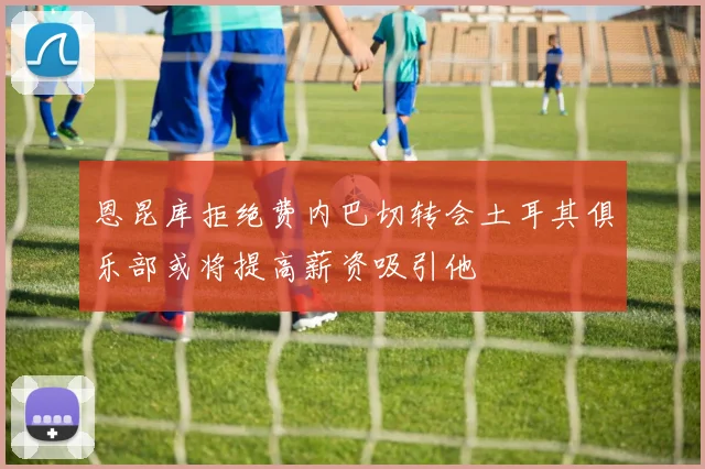 恩昆库拒绝费内巴切转会土耳其俱乐部或将提高薪资吸引他