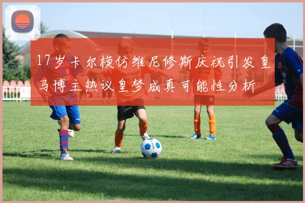 17岁卡尔模仿维尼修斯庆祝引发皇马博主热议皇梦成真可能性分析