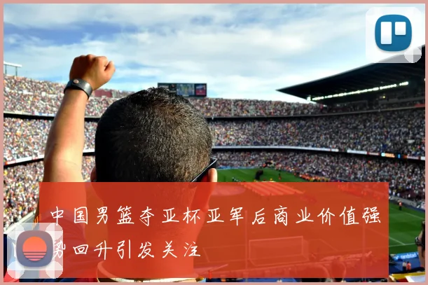 中国男篮夺亚杯亚军后商业价值强势回升引发关注