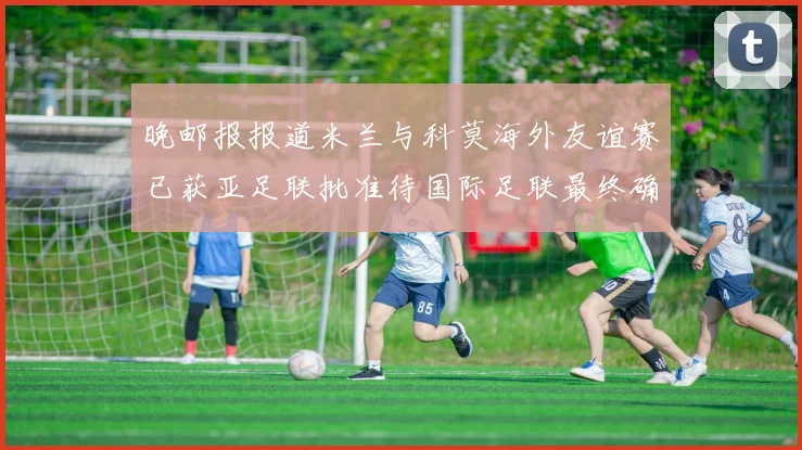 晚邮报报道米兰与科莫海外友谊赛已获亚足联批准待国际足联最终确认