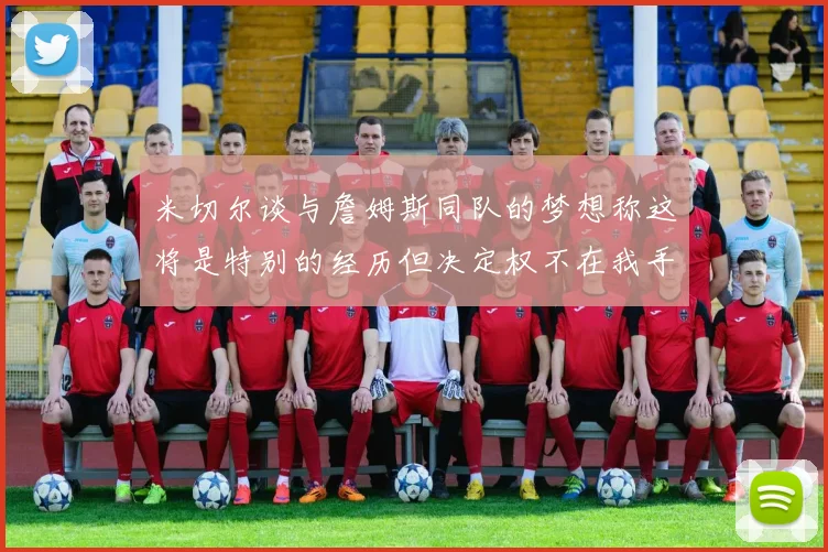米切尔谈与詹姆斯同队的梦想称这将是特别的经历但决定权不在我手中