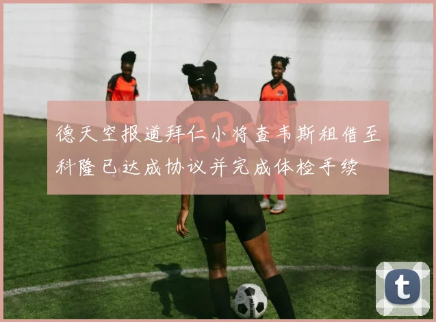 德天空报道拜仁小将查韦斯租借至科隆已达成协议并完成体检手续