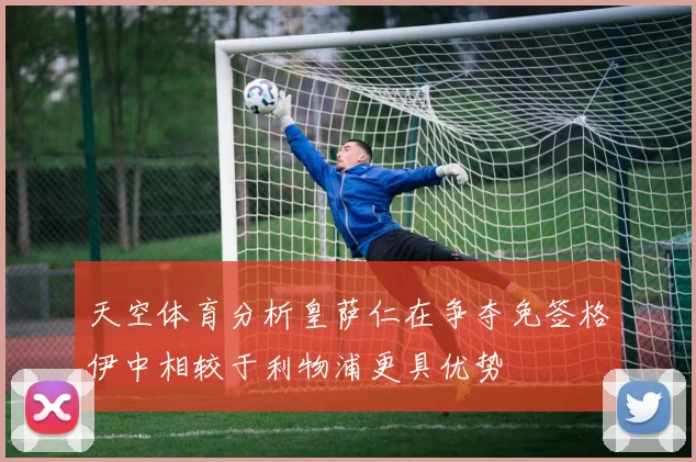 天空体育分析皇萨仁在争夺免签格伊中相较于利物浦更具优势