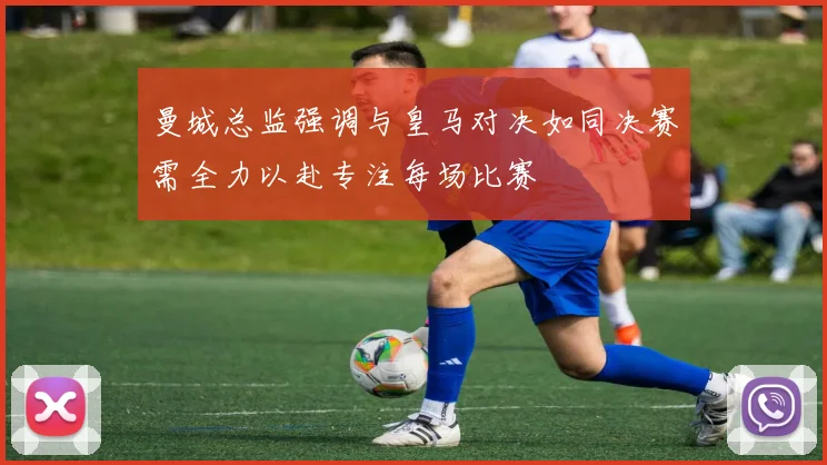 曼城总监强调与皇马对决如同决赛需全力以赴专注每场比赛