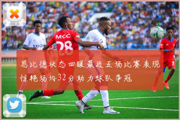 恩比德状态回暖最近五场比赛表现惊艳场均32分助力球队争冠