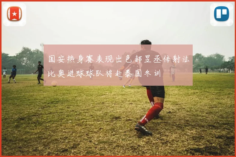 国安热身赛表现出色郝昱丞传射法比奥进球球队将赴泰国冬训