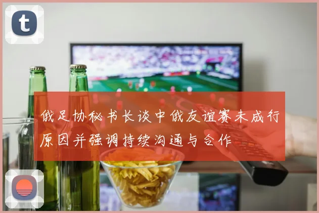 俄足协秘书长谈中俄友谊赛未成行原因并强调持续沟通与合作