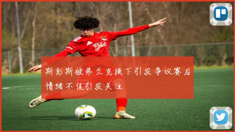 斯彭斯被弗兰克换下引发争议赛后情绪不佳引发关注