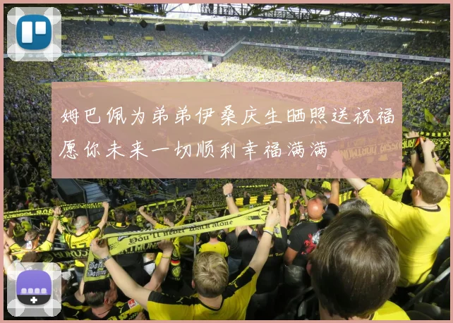 姆巴佩为弟弟伊桑庆生晒照送祝福愿你未来一切顺利幸福满满