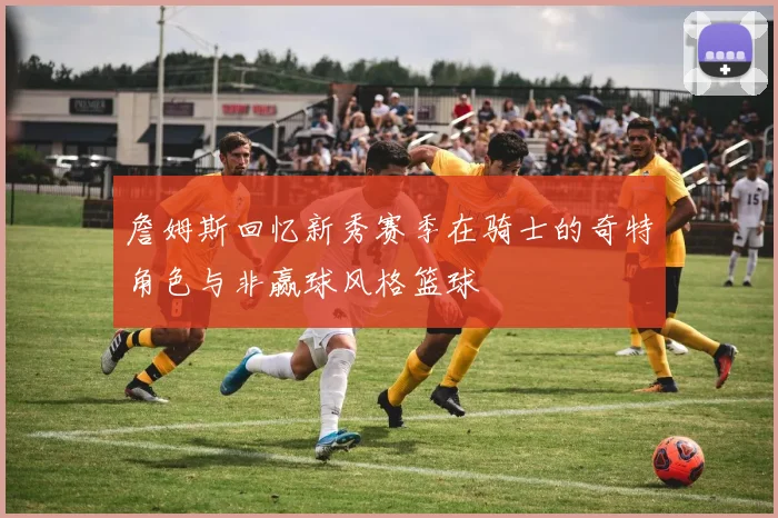 詹姆斯回忆新秀赛季在骑士的奇特角色与非赢球风格篮球