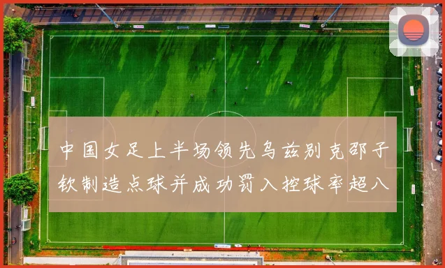中国女足上半场领先乌兹别克邵子钦制造点球并成功罚入控球率超八成